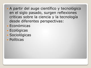  A partir del auge científico y tecnológico
en el siglo pasado, surgen reflexiones
criticas sobre la ciencia y la tecnología
desde diferentes perspectivas:
 Económicas
 Ecológicas
 Sociológicas
 Políticas
 