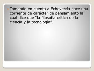  Tomando en cuenta a Echeverría nace una
corriente de carácter de pensamiento la
cual dice que “la filosofía critica de la
ciencia y la tecnología”.
 