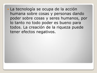  La tecnología se ocupa de la acción
humana sobre cosas y personas dando
poder sobre cosas y seres humanos, por
lo tanto no todo poder es bueno para
todos. La creación de la riqueza puede
tener efectos negativos.
 