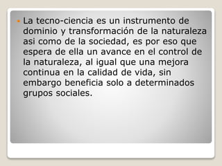  La tecno-ciencia es un instrumento de
dominio y transformación de la naturaleza
asi como de la sociedad, es por eso que
espera de ella un avance en el control de
la naturaleza, al igual que una mejora
continua en la calidad de vida, sin
embargo beneficia solo a determinados
grupos sociales.
 