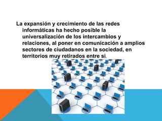 La expansión y crecimiento de las redes
informáticas ha hecho posible la
universalización de los intercambios y
relaciones, al poner en comunicación a amplios
sectores de ciudadanos en la sociedad, en
territorios muy retirados entre si.
 