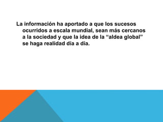 La información ha aportado a que los sucesos
ocurridos a escala mundial, sean más cercanos
a la sociedad y que la idea de la “aldea global”
se haga realidad día a día.
 