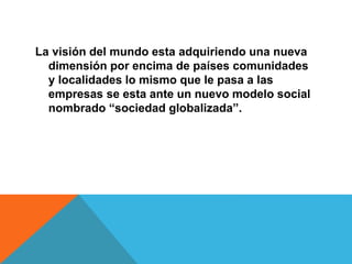 La visión del mundo esta adquiriendo una nueva
dimensión por encima de países comunidades
y localidades lo mismo que le pasa a las
empresas se esta ante un nuevo modelo social
nombrado “sociedad globalizada”.
 