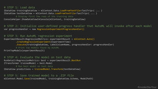 #insiderDevTour
# STEP 1: Load data
IDataView trainingDataView = mlContext.Data.LoadFromTextFile<TaxiTrip>( ... )
IDataView testDataView = mlContext.Data.LoadFromTextFile<TaxiTrip>( ... )
ConsoleHelper.ShowDataViewInConsole(mlContext, trainingDataView)
# STEP 2: Initialize user-defined progress handler that AutoML will invoke after each model
var progressHandler = new RegressionExperimentProgressHandler()
# STEP 3: Run AutoML regression experiment
ExperimentResult<RegressionMetrics> experimentResult = mlContext.Auto()
.CreateRegressionExperiment(ExperimentTime)
.Execute(trainingDataView, LabelColumnName, progressHandler: progressHandler)
PrintTopModels(experimentResult)
# STEP 4: Evaluate the model on test data
RunDetail<RegressionMetrics> best = experimentResult.BestRun
ITransformer trainedModel = best.Model
IDataView predictions = trainedModel.Transform(testDataView)
# STEP 5: Save trained model to a .ZIP file
mlContext.Model.Save(trainedModel, trainingDataView.Schema, ModelPath)
 