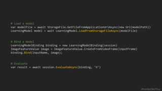 #insiderDevTour
# Load a model
var modelFile = await StorageFile.GetFileFromApplicationUriAsync(new Uri(modelPath))
LearningModel model = wait LearningModel.LoadFromStorageFileAsync(modelFile)
# Bind a model
LearningModelBinding binding = new LearningModelBinding(session)
ImageFeatureValue image = ImageFeatureValue.CreateFromVideoFrame(inputFrame)
binding.Bind(inputName, image);
# Evaluate
var result = await session.EvaluateAsync(binding, "0")
 