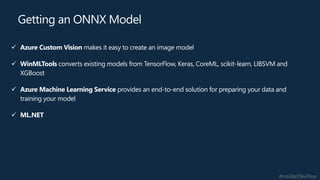 #insiderDevTour
✓ Azure Custom Vision makes it easy to create an image model
✓ WinMLTools converts existing models from TensorFlow, Keras, CoreML, scikit-learn, LIBSVM and
XGBoost
✓ Azure Machine Learning Service provides an end-to-end solution for preparing your data and
training your model
✓ ML.NET
Getting an ONNX Model
 