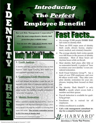 Introducing
                                                                     The Perfect
                                              Employee Benefit!
                           Harvard Risk Management Corporation™
                             offers the most comprehensive identity theft
                                        protection plan available today!               •   On average 27,000 people EVERY DAY
                                                                                           fall victim to identity theft.
                             You can now offer THE BEST identity theft
                                                                                       •   There are FIVE major areas of identity
                                          protection to your employees.
                                                                                           theft: credit, drivers license, employ-
                                                                                           ment, medical, and criminal/character.
                                                                                       •   The average identity theft victim spends
                                                                                           over 600 hours in the process of identity
                                                                                           restoration. Most of these hours are
                                                                                           daytime hours while on the job.
                            1. Credit Analysis                                         •   Most identity theft plans offer little or
                                                                                           no restoration benefit. A packet of “how
                            A member and their spouse receives a copy of their
                                                                                           to restore your own identity“ is not con-
                            Experian credit report including their credit score            sidered restoration.
                            and a detailed explanation of the report.                  •   Kroll Fraud Solutions Group™, has a
                                                                                           team of over 3700 employees, and over
                            2. Continuous Credit Monitoring                                80 offices world wide. They offer com-
                                                                                           plete identity restoration for your em-
                            Kroll will monitor the member’s credit file and im-
                                                                                           ployees, keeping them focused on their
                            mediately notify them of suspicious activity, includ-          job.
                            ing address changes, new accounts, inquiries and           •   The Identity Theft Shield™ is only
                            public records. This includes a monthly notification if        $12.95 a month which covers both a
                            “no activity” is reported.                                     member and their spouse.
                                                                                       •   Payroll deduction is available for quali-
                            3. Identity Restoration                                        fying groups.
                                                                                       •   Enrollment     fee    is   waived     for     all
                            When a member’s identity has been stolen a team of
                                                                                           employees.
                            investigators with the Fraud Solutions Group, a divi-
                                                                                       •   Online enrollment is available.
                            sion of Kroll, will assist the member in restoring their
                                                                                       •   Call a risk management consultant to-
                            name and credit. This includes restoration services            day for a complete benefit proposal!
                            in ALL five areas of identity theft.
                                                                                                                                           TM
                            *See membership guide for complete details of coverage



                                                                                             Specializing in Identity Theft Protection
Published by Harvard Risk Management Corporation™ © 2007
 