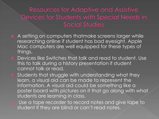  A setting on computers thatmake screens larger while
  researching online if student has bad eyesight. Apple
  Mac computers are well equipped for these types of
  things.
 Devices like Switches that talk and read to student. Use
  this to talk during a history presentation if student
  cannot talk or read.
 Students that struggle with understanding what they
  learn, a visual aid can be made to represent the
  information. A visual aid could be something like a
  poster board with pictures on it that go along with what
  students are learning in class.
 Use a tape recorder to record notes and give tape to
  student if they are blind or can’t read notes.
 
