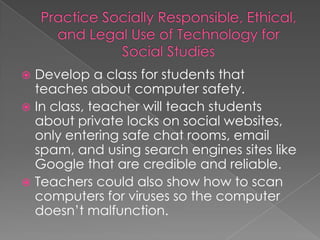  Develop a class for students that
  teaches about computer safety.
 In class, teacher will teach students
  about private locks on social websites,
  only entering safe chat rooms, email
  spam, and using search engines sites like
  Google that are credible and reliable.
 Teachers could also show how to scan
  computers for viruses so the computer
  doesn’t malfunction.
 