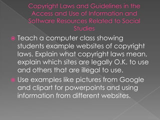  Teach a computer class showing
  students example websites of copyright
  laws. Explain what copyright laws mean,
  explain which sites are legally O.K. to use
  and others that are illegal to use.
 Use examples like pictures from Google
  and clipart for powerpoints and using
  information from different websites.
 