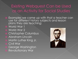    Examples we came up with that a teacher can
    use for different history subjects and lesson
    plans they are teaching:
   World War 1
   World War 2
   Christopher Columbus
   Abraham Lincoln
   Martin Luther King Jr.
   Civil War
   George Washington
   Revolutionary War
 
