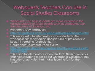 Webquests can help students get more involved in the
  various subjects of social studies such as presidents, war,
  the discovery of America, etc.
 Presidents’ Day Webquest:
 http://its.guilford.k12.nc.us/webquests/presidents/pres.htm
 This webquest is for elementary school students. This
  webquest has many colors and pictures of presidents to
  keep it interesting for students.
 Christopher Columbus: Track # 3825.
 http://trackstar.4teachers.org/trackstar/ts/viewTrack.do?n
  umber=3825
 This is also for elementary school students,This is a trackstar
  that helps students learn about Christopher Columbus. This
  has a lot of activities that makes learning fun for the
  students.
 