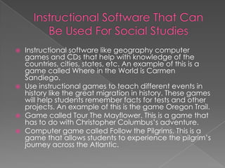    Instructional software like geography computer
    games and CDs that help with knowledge of the
    countries, cities, states, etc. An example of this is a
    game called Where in the World is Carmen
    Sandiego.
   Use instructional games to teach different events in
    history like the great migration in history. These games
    will help students remember facts for tests and other
    projects. An example of this is the game Oregon Trail.
   Game called Tour The Mayflower. This is a game that
    has to do with Christopher Columbus’s adventure.
   Computer game called Follow the Pilgrims. This is a
    game that allows students to experience the pilgrim’s
    journey across the Atlantic.
 
