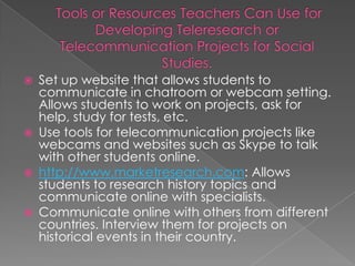    Set up website that allows students to
    communicate in chatroom or webcam setting.
    Allows students to work on projects, ask for
    help, study for tests, etc.
   Use tools for telecommunication projects like
    webcams and websites such as Skype to talk
    with other students online.
   http://www.marketresearch.com: Allows
    students to research history topics and
    communicate online with specialists.
   Communicate online with others from different
    countries. Interview them for projects on
    historical events in their country.
 