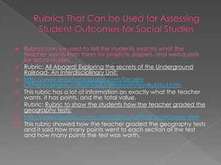    Rubrics can be used to tell the students exactly what the
    teacher wants from them for projects, papers, and webquests
    for social studies.
   Rubric: All Aboard! Exploring the secrets of the Underground
    Railroad- An Interdisciplinary Unit:
   http://www.lessonplanspage.com/Secrets
    OfTheUndergroundRailroadUnitPresentationRubric4.htm
   This rubric has a lot of information on exactly what the teacher
    wants, it has points, and the total value.
   Rubric: Rubric to show the students how the teacher graded the
    geography tests:
   http://www.faculty.uncfsu.edu/jiibrooks/FRMS/rubricessay.htm
   This rubric showed how the teacher graded the geography tests
    and it said how many points went to each section of the test
    and how many points the test was worth.
 