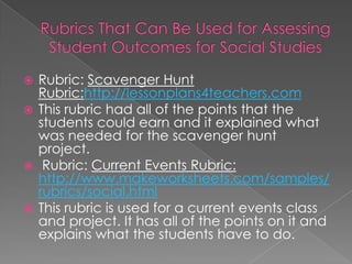  Rubric: Scavenger Hunt
  Rubric:http://lessonplans4teachers.com
 This rubric had all of the points that the
  students could earn and it explained what
  was needed for the scavenger hunt
  project.
 Rubric: Current Events Rubric:
  http://www,makeworksheets.com/samples/
  rubrics/social.html
 This rubric is used for a current events class
  and project. It has all of the points on it and
  explains what the students have to do.
 