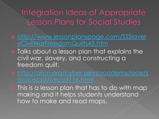  http://www.lessonplanspage.com/SSSlaver
  yCivilWarFreedomQuilts45.htm
 Talks about a lesson plan that explains the
  civil war, slavery, and constructing a
  freedom quilt.
 http://ofcn.org/cyber.serv/academy/ace/s
  oc/cecsst/cecsst116.html
 This is a lesson plan that has to do with map
  making and it helps students understand
  how to make and read maps.
 