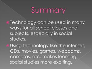  Technology    can be used in many
  ways for all school classes and
  subjects, especially in social
  studies.
 Using technology like the internet,
  CDs, movies, games, webcams,
  cameras, etc. makes learning
  social studies more exciting.
 