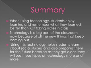    When using technology, students enjoy
    learning and remember what they learned
    better than just taking notes in class.
   Technology is a big part of the classroom
    now because of all the new things that keep
    coming out.
    Using this technology helps students learn
    about social studies and also prepares them
    for the future because as they get older, they
    will use these types of technology more and
    more.
 