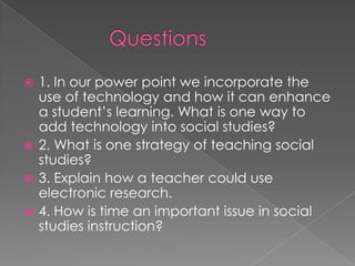  1. In our power point we incorporate the
  use of technology and how it can enhance
  a student’s learning. What is one way to
  add technology into social studies?
 2. What is one strategy of teaching social
  studies?
 3. Explain how a teacher could use
  electronic research.
 4. How is time an important issue in social
  studies instruction?
 