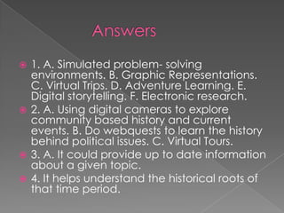  1. A. Simulated problem- solving
  environments. B. Graphic Representations.
  C. Virtual Trips. D. Adventure Learning. E.
  Digital storytelling. F. Electronic research.
 2. A. Using digital cameras to explore
  community based history and current
  events. B. Do webquests to learn the history
  behind political issues. C. Virtual Tours.
 3. A. It could provide up to date information
  about a given topic.
 4. It helps understand the historical roots of
  that time period.
 