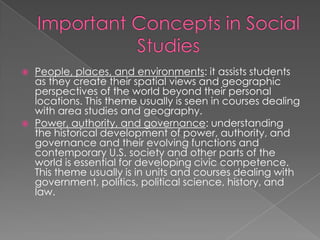    People, places, and environments: it assists students
    as they create their spatial views and geographic
    perspectives of the world beyond their personal
    locations. This theme usually is seen in courses dealing
    with area studies and geography.
   Power, authority, and governance: understanding
    the historical development of power, authority, and
    governance and their evolving functions and
    contemporary U.S. society and other parts of the
    world is essential for developing civic competence.
    This theme usually is in units and courses dealing with
    government, politics, political science, history, and
    law.
 