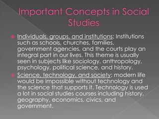    Individuals, groups, and institutions: Institutions
    such as schools, churches, families,
    government agencies, and the courts play an
    integral part in our lives. This theme is usually
    seen in subjects like sociology, anthropology,
    psychology, political science, and history.
   Science, technology, and society: modern life
    would be impossible without technology and
    the science that supports it. Technology is used
    a lot in social studies courses including history,
    geography, economics, civics, and
    government.
 