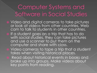  Video and digital cameras to take pictures
  or look at videos from other countries. Web
  cam to talk to students in other countries.
 If a student goes on a trip that has to do
  with social studies, they can take pictures
  and use a scanner to put them on the
  computer and share with class.
 Video cameras to tape a trip that a student
  takes when visiting historical places.
 Read about historical events in books and
  brake up into groups. Make videos about
  key points from reading.
 