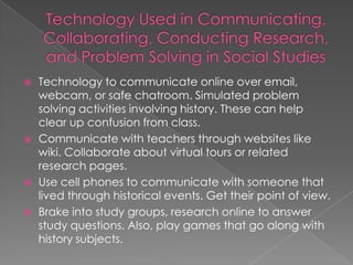    Technology to communicate online over email,
    webcam, or safe chatroom. Simulated problem
    solving activities involving history. These can help
    clear up confusion from class.
   Communicate with teachers through websites like
    wiki. Collaborate about virtual tours or related
    research pages.
   Use cell phones to communicate with someone that
    lived through historical events. Get their point of view.
   Brake into study groups, research online to answer
    study questions. Also, play games that go along with
    history subjects.
 