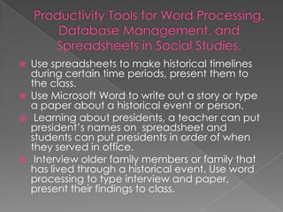   Use spreadsheets to make historical timelines
    during certain time periods, present them to
    the class.
   Use Microsoft Word to write out a story or type
    a paper about a historical event or person.
    Learning about presidents, a teacher can put
    president’s names on spreadsheet and
    students can put presidents in order of when
    they served in office.
    Interview older family members or family that
    has lived through a historical event. Use word
    processing to type interview and paper,
    present their findings to class.
 