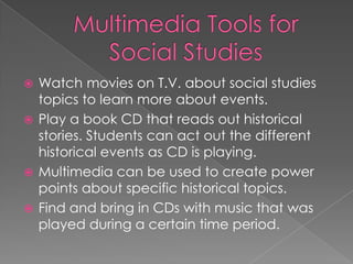  Watch movies on T.V. about social studies
  topics to learn more about events.
 Play a book CD that reads out historical
  stories. Students can act out the different
  historical events as CD is playing.
 Multimedia can be used to create power
  points about specific historical topics.
 Find and bring in CDs with music that was
  played during a certain time period.
 