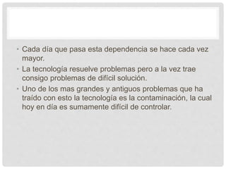 • Cada día que pasa esta dependencia se hace cada vez
mayor.
• La tecnología resuelve problemas pero a la vez trae
consigo problemas de difícil solución.
• Uno de los mas grandes y antiguos problemas que ha
traído con esto la tecnología es la contaminación, la cual
hoy en día es sumamente difícil de controlar.
 