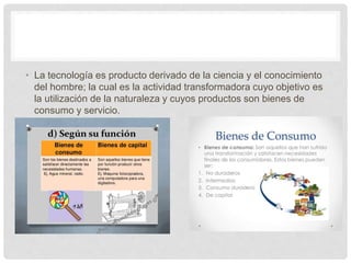 • La tecnología es producto derivado de la ciencia y el conocimiento
del hombre; la cual es la actividad transformadora cuyo objetivo es
la utilización de la naturaleza y cuyos productos son bienes de
consumo y servicio.
 