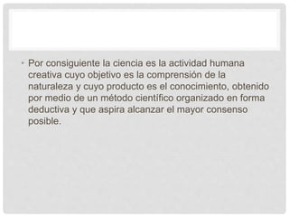 • Por consiguiente la ciencia es la actividad humana
creativa cuyo objetivo es la comprensión de la
naturaleza y cuyo producto es el conocimiento, obtenido
por medio de un método científico organizado en forma
deductiva y que aspira alcanzar el mayor consenso
posible.
 