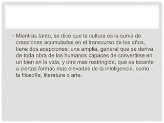 • Mientras tanto, se dice que la cultura es la suma de
creaciones acumuladas en el transcurso de los años,
tiene dos acepciones: una amplia, general que se deriva
de toda obra de los humanos capaces de convertirse en
un bien en la vida, y otra mas restringida, que es tocante
a ciertas formas mas elevadas de la inteligencia, como
la filosofía, literatura o arte.
 