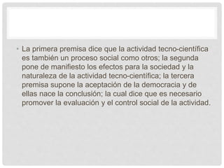 • La primera premisa dice que la actividad tecno-científica
es también un proceso social como otros; la segunda
pone de manifiesto los efectos para la sociedad y la
naturaleza de la actividad tecno-científica; la tercera
premisa supone la aceptación de la democracia y de
ellas nace la conclusión; la cual dice que es necesario
promover la evaluación y el control social de la actividad.
 