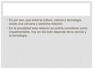 • Es por eso, que entre la cultura, ciencia y tecnología
existe una cercana y estrecha relación;
• En la actualidad esta relación se podría considerar como
inquebrantable, hoy en día todo depende de la ciencia y
la tecnología.
 