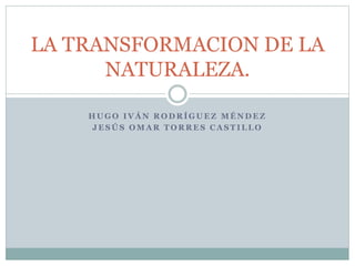 H U G O I V Á N R O D R Í G U E Z M É N D E Z
J E S Ú S O M A R T O R R E S C A S T I L L O
LA TRANSFORMACION DE LA
NATURALEZA.
 