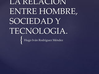 {
LA RELACION
ENTRE HOMBRE,
SOCIEDAD Y
TECNOLOGIA.
Hugo Iván Rodríguez Méndez
 