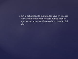  En la actualidad la humanidad vive en una era
de extensa tecnología, no esta demás recalar
que los avances científicos están a la orden del
día.
 