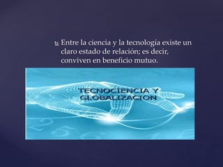  Entre la ciencia y la tecnología existe un
claro estado de relación; es decir,
conviven en beneficio mutuo.
 