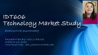 IDT606
Technology Market Study
EXECUTIVE SUMMARY
PRESENTED BY: KELLI PRICE
MARCH 15, 2021
INSTRUCTOR: DR. JOANN WHEELER
 