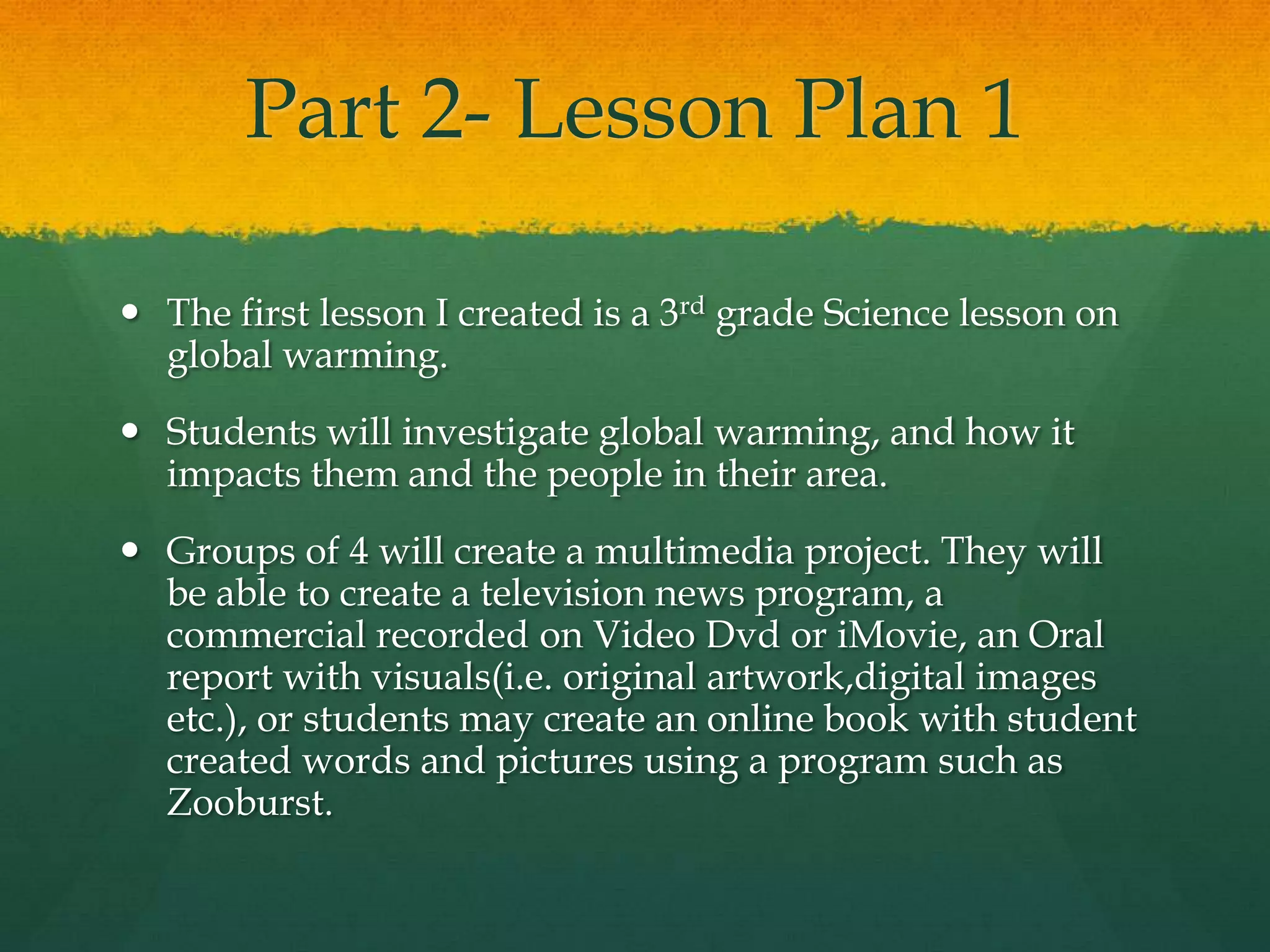 Part 2- Lesson Plan 1

 The first lesson I created is a 3rd grade Science lesson on
  global warming.
 Students will investigate global warming, and how it
  impacts them and the people in their area.
 Groups of 4 will create a multimedia project. They will
  be able to create a television news program, a
  commercial recorded on Video Dvd or iMovie, an Oral
  report with visuals(i.e. original artwork,digital images
  etc.), or students may create an online book with student
  created words and pictures using a program such as
  Zooburst.
 