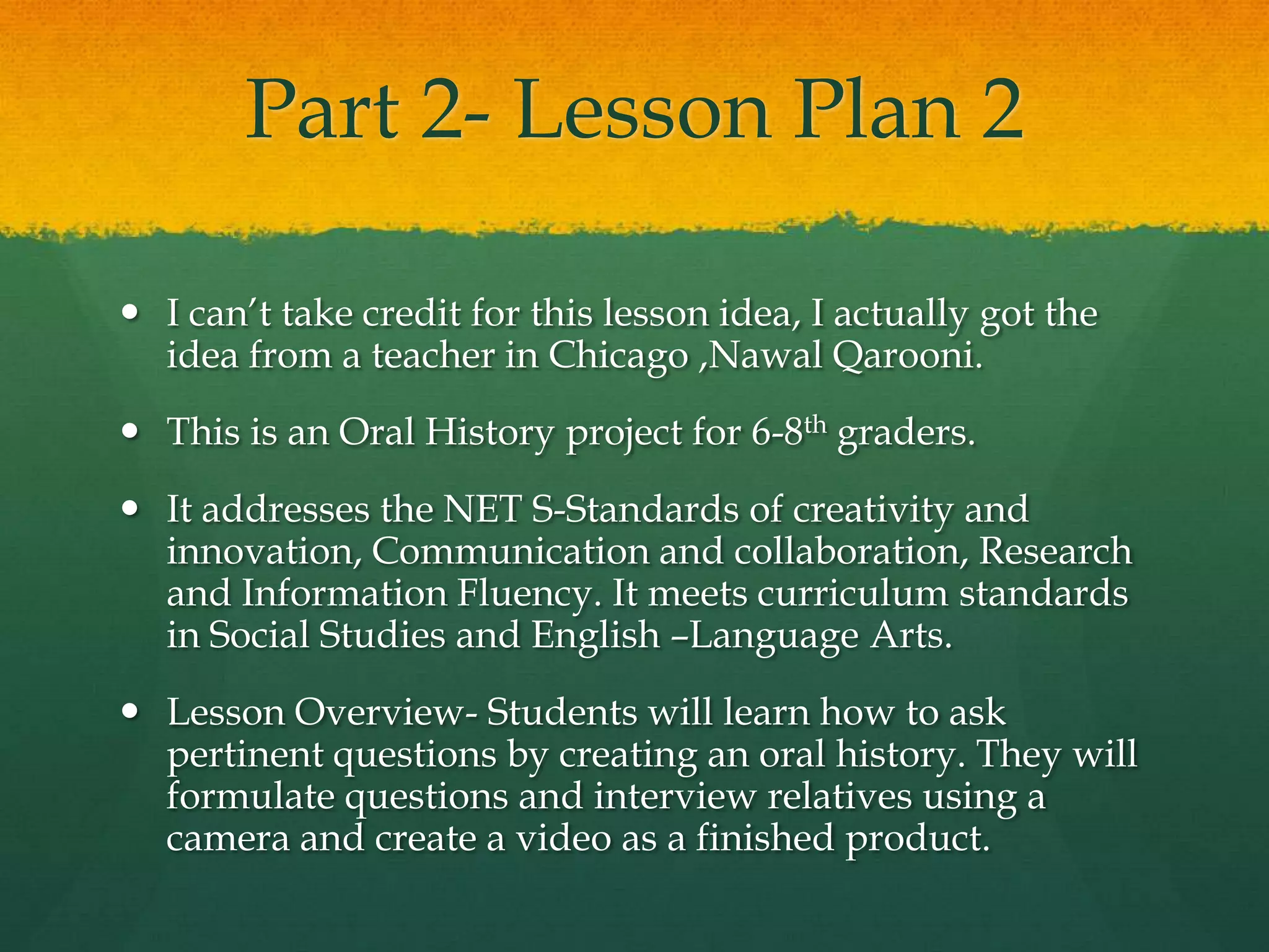 Part 2- Lesson Plan 2

 I can’t take credit for this lesson idea, I actually got the
  idea from a teacher in Chicago ,Nawal Qarooni.
 This is an Oral History project for 6-8th graders.
 It addresses the NET S-Standards of creativity and
  innovation, Communication and collaboration, Research
  and Information Fluency. It meets curriculum standards
  in Social Studies and English –Language Arts.
 Lesson Overview- Students will learn how to ask
  pertinent questions by creating an oral history. They will
  formulate questions and interview relatives using a
  camera and create a video as a finished product.
 