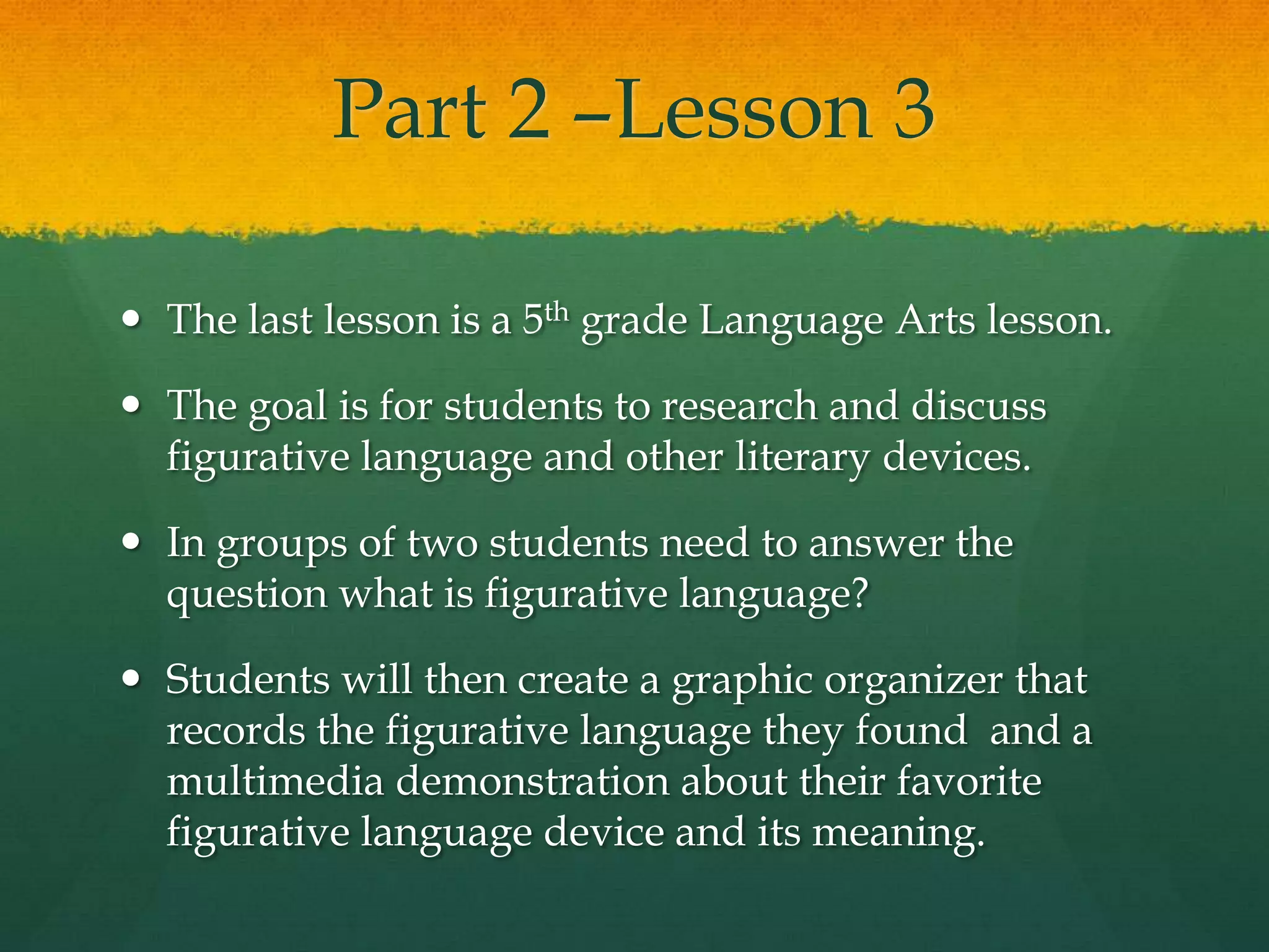 Part 2 –Lesson 3

 The last lesson is a 5th grade Language Arts lesson.

 The goal is for students to research and discuss
  figurative language and other literary devices.

 In groups of two students need to answer the
  question what is figurative language?

 Students will then create a graphic organizer that
  records the figurative language they found and a
  multimedia demonstration about their favorite
  figurative language device and its meaning.
 