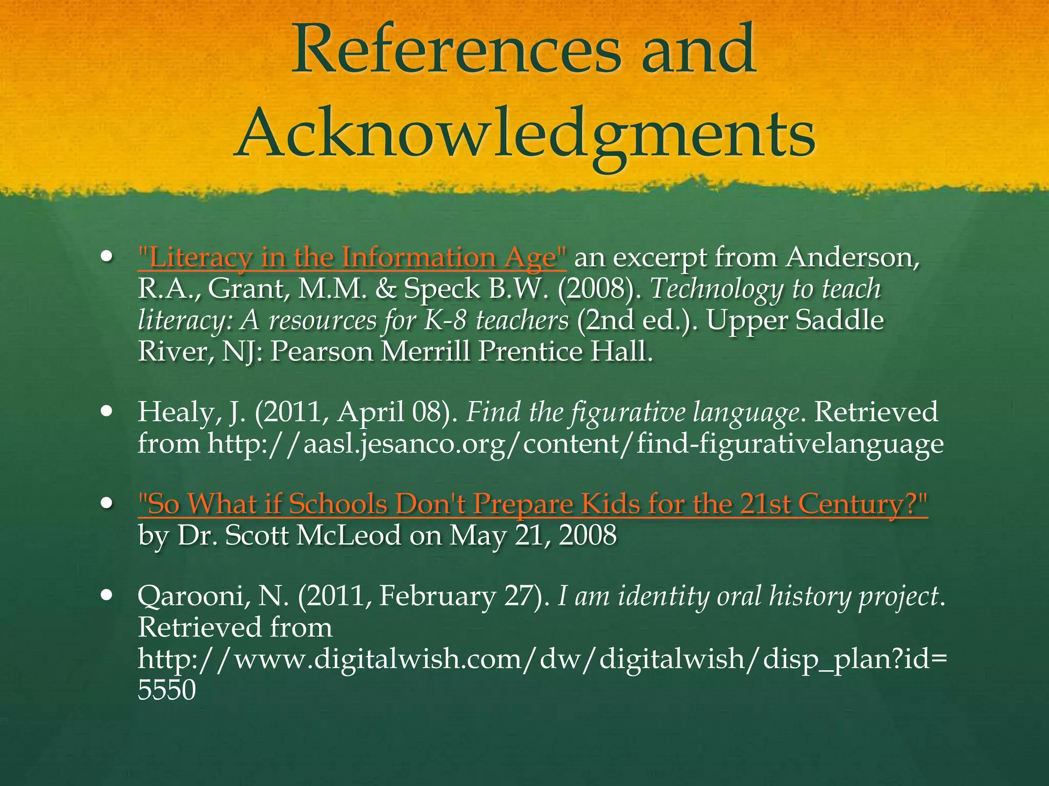 References and
          Acknowledgments
 "Literacy in the Information Age" an excerpt from Anderson,
  R.A., Grant, M.M. & Speck B.W. (2008). Technology to teach
  literacy: A resources for K-8 teachers (2nd ed.). Upper Saddle
  River, NJ: Pearson Merrill Prentice Hall.

 Healy, J. (2011, April 08). Find the figurative language. Retrieved
  from http://aasl.jesanco.org/content/find-figurativelanguage

 "So What if Schools Don't Prepare Kids for the 21st Century?"
  by Dr. Scott McLeod on May 21, 2008

 Qarooni, N. (2011, February 27). I am identity oral history project.
  Retrieved from
  http://www.digitalwish.com/dw/digitalwish/disp_plan?id=
  5550
 
