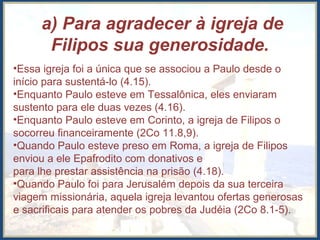 a) Para agradecer à igreja de
Filipos sua generosidade.
•Essa igreja foi a única que se associou a Paulo desde o
início para sustentá-lo (4.15).
•Enquanto Paulo esteve em Tessalônica, eles enviaram
sustento para ele duas vezes (4.16).
•Enquanto Paulo esteve em Corinto, a igreja de Filipos o
socorreu financeiramente (2Co 11.8,9).
•Quando Paulo esteve preso em Roma, a igreja de Filipos
enviou a ele Epafrodito com donativos e
para lhe prestar assistência na prisão (4.18).
•Quando Paulo foi para Jerusalém depois da sua terceira
viagem missionária, aquela igreja levantou ofertas generosas
e sacrificais para atender os pobres da Judéia (2Co 8.1-5).
 