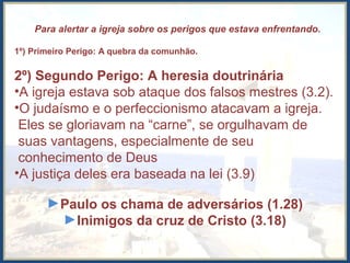  Para alertar a igreja sobre os perigos que estava enfrentando.
1º) Primeiro Perigo: A quebra da comunhão.
2º) Segundo Perigo: A heresia doutrinária
•A igreja estava sob ataque dos falsos mestres (3.2).
•O judaísmo e o perfeccionismo atacavam a igreja.
Eles se gloriavam na “carne”, se orgulhavam de
suas vantagens, especialmente de seu
conhecimento de Deus
•A justiça deles era baseada na lei (3.9)
►Paulo os chama de adversários (1.28)
►Inimigos da cruz de Cristo (3.18)
 