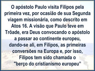 O apóstolo Paulo visita Filipos pela
primeira vez, por ocasião de sua Segunda
viagem missionária, como descrito em
Atos 16. A visão que Paulo teve em
Trôade, era Deus convocando o apóstolo
a passar ao continente europeu,
dando-se ali, em Filipos, as primeiras
conversões na Europa e, por isso,
Filipos tem sido chamada o
"berço do cristianismo europeu”
 