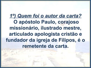 1º) Quem foi o autor da carta?
O apóstolo Paulo, corajoso
missionário, ilustrado mestre,
articulado apologista cristão e
fundador da igreja de Filipos, é o
remetente da carta.
 